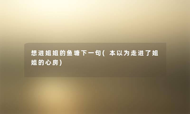想进姐姐的鱼塘下一句(本以为走进了姐姐的心房) 想进姐姐的鱼塘下一句(本以为走进了姐姐的心房)
