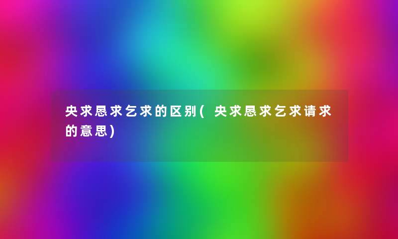 央求恳求乞求的区别(央求恳求乞求请求的意思) 央求恳求乞求的区别(央求恳求乞求请求的意思)