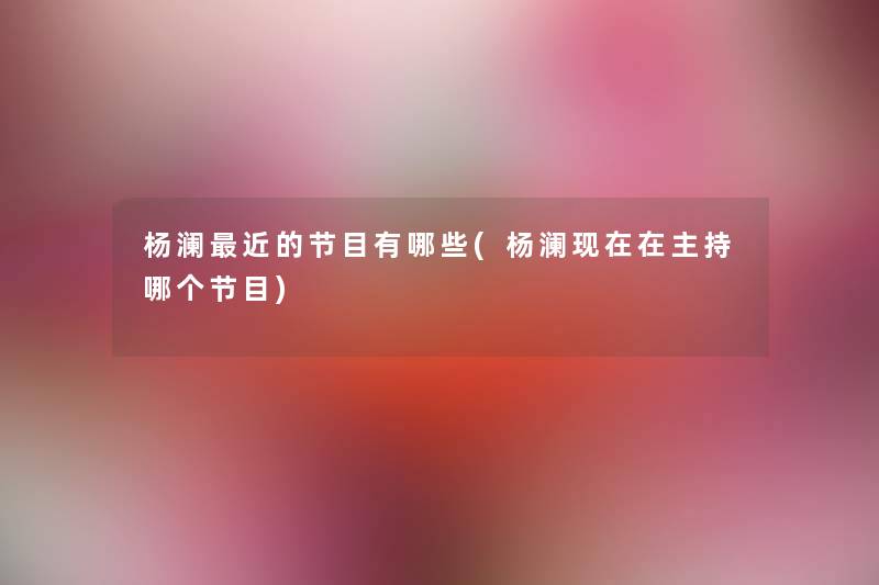 杨澜近的节目有哪些(杨澜在主持哪个节目) 杨澜近的节目有哪些(杨澜在主持哪个节目)