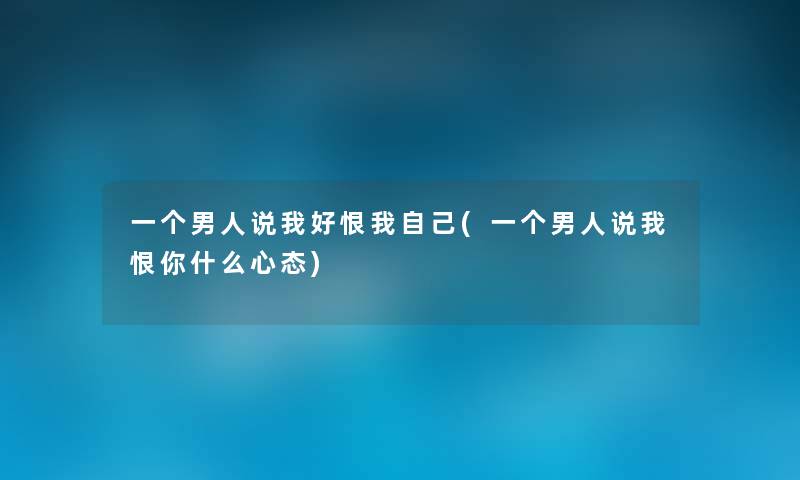 一个男人说我好恨我自己(一个男人说我恨你什么心态) 一个男人说我好恨我自己(一个男人说我恨你什么心态)