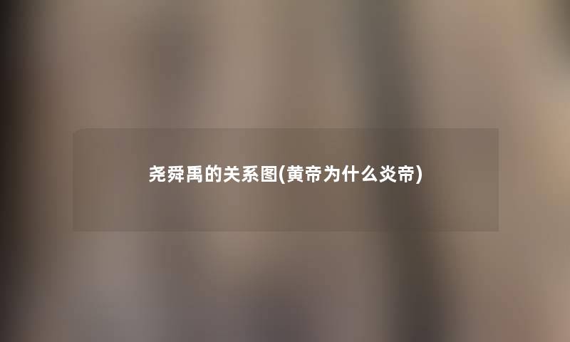 尧舜禹的关系图(黄帝为什么炎帝) 尧舜禹的关系图(黄帝为什么炎帝)