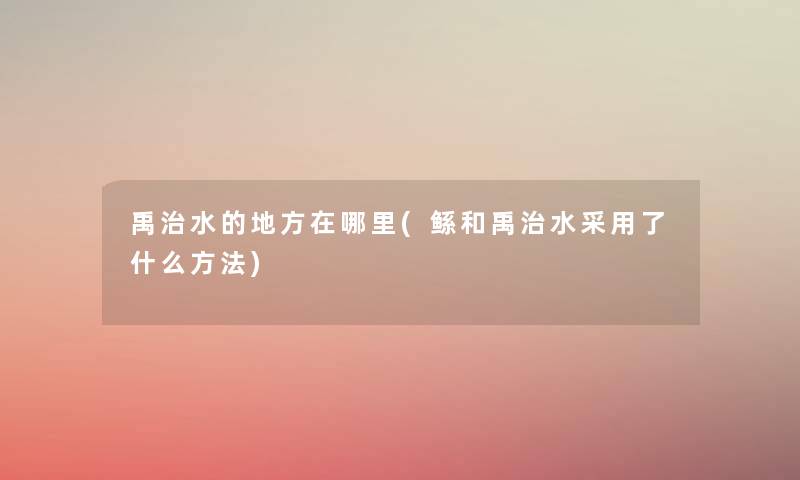 禹治水的地方在哪里(鲧和禹治水采用了什么方法) 禹治水的地方在哪里(鲧和禹治水采用了什么方法)