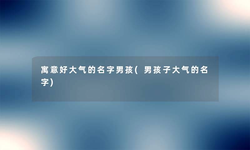 寓意好大气的名字男孩(男孩子大气的名字) 寓意好大气的名字男孩(男孩子大气的名字)