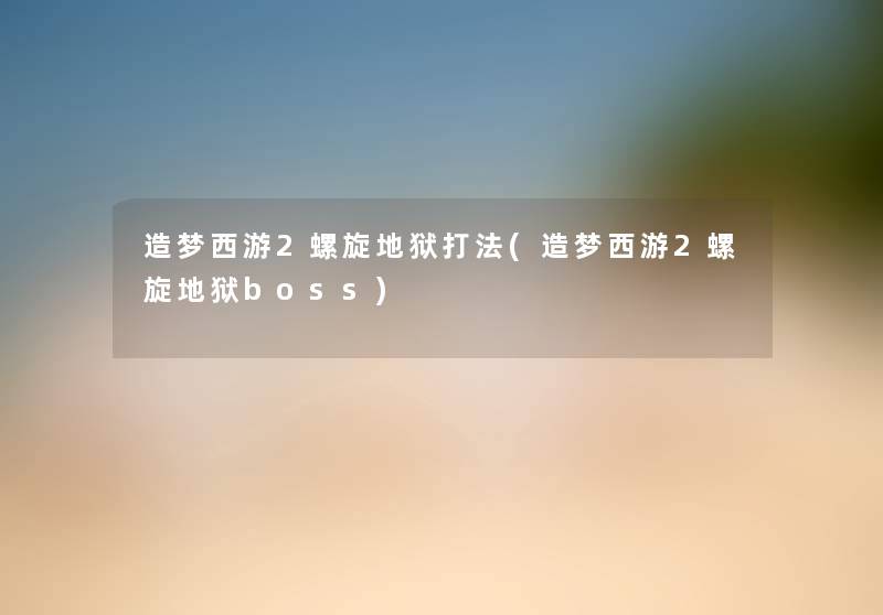 造梦西游2螺旋地狱打法(造梦西游2螺旋地狱boss) 造梦西游2螺旋地狱打法(造梦西游2螺旋地狱boss)