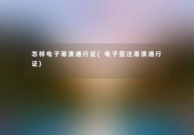 怎样电子港澳通行证(电子签注港澳通行证) 怎样电子港澳通行证(电子签注港澳通行证)