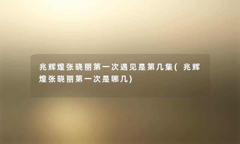 兆辉煌张晓丽第一次遇见是第几集(兆辉煌张晓丽第一次是哪几) 兆辉煌张晓丽第一次遇见是第几集(兆辉煌张晓丽第一次是哪几)