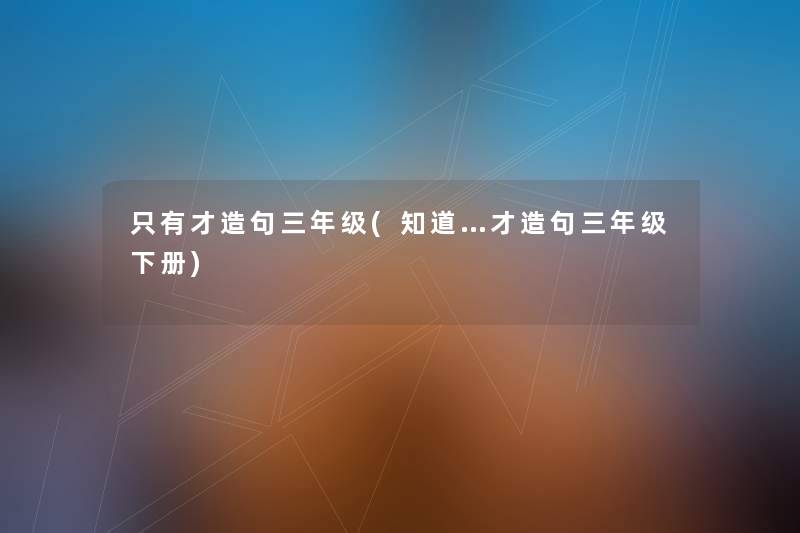 只有才造句三年级(知道…才造句三年级下册) 只有才造句三年级(知道…才造句三年级下册)