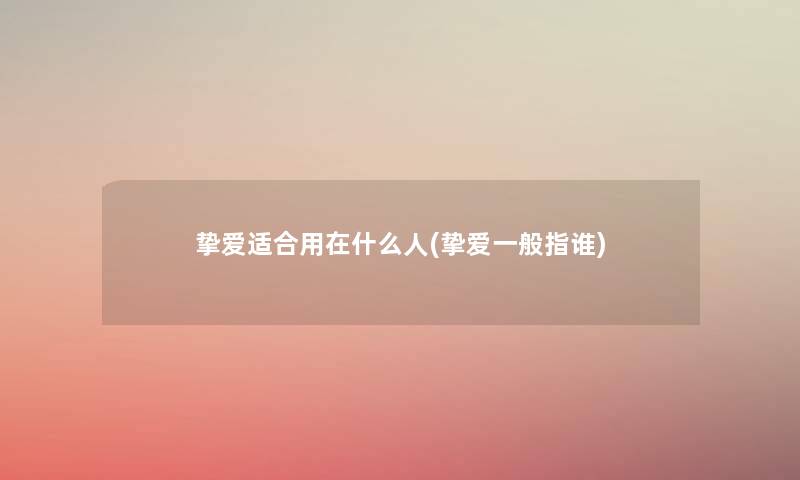 挚爱适合用在什么人(挚爱一般指谁) 挚爱适合用在什么人(挚爱一般指谁)