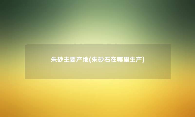 朱砂主要产地(朱砂石在哪里生产) 朱砂主要产地(朱砂石在哪里生产)