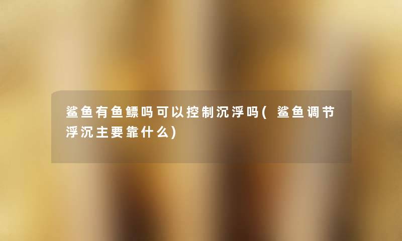 鲨鱼有鱼鳔吗可以控制沉浮吗(鲨鱼调节浮沉主要靠什么) 鲨鱼有鱼鳔吗可以控制沉浮吗(鲨鱼调节浮沉主要靠什么)