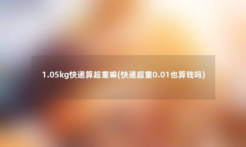 1.05kg快递算超重嘛(快递超重0.01也算钱吗) 1.05kg快递算超重嘛(快递超重0.01也算钱吗)