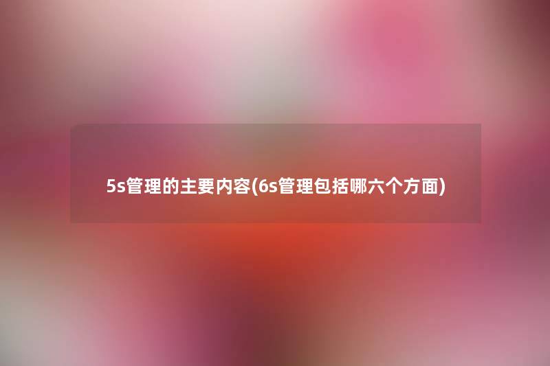 5s管理的主要内容(6s管理包括哪六个方面) 5s管理的主要内容(6s管理包括哪六个方面)