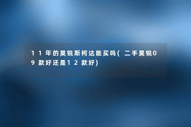 11年的昊锐斯柯达能买吗(二手昊锐09款好还是12款好) 11年的昊锐斯柯达能买吗(二手昊锐09款好还是12款好)