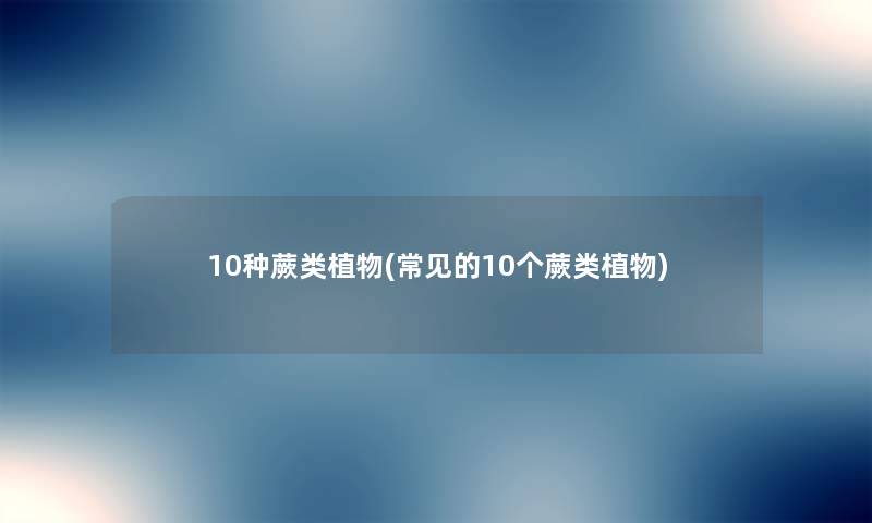 10种蕨类植物(常见的10个蕨类植物) 10种蕨类植物(常见的10个蕨类植物)