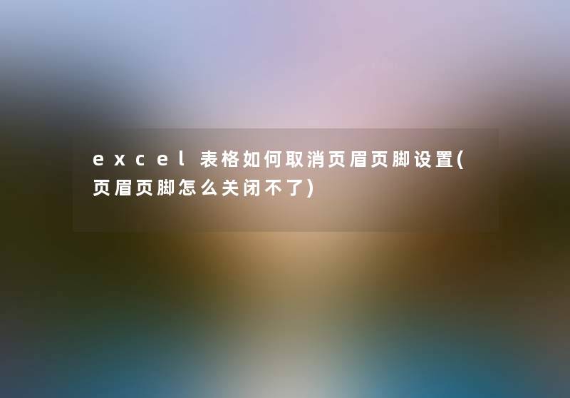 excel表格如何取消页眉页脚设置(页眉页脚怎么关闭不了) excel表格如何取消页眉页脚设置(页眉页脚怎么关闭不了)