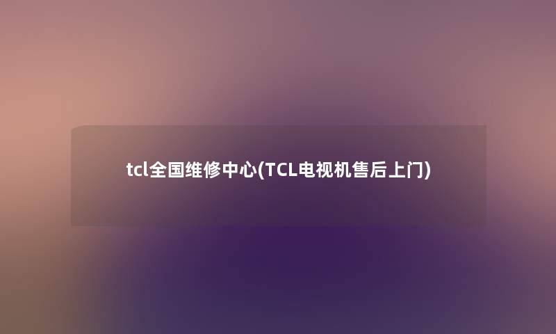 tcl全国维修中心(TCL电视机售后上门) tcl全国维修中心(TCL电视机售后上门)