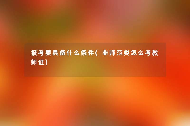 报考要具备什么条件(非师范类怎么考教师证) 报考要具备什么条件(非师范类怎么考教师证)