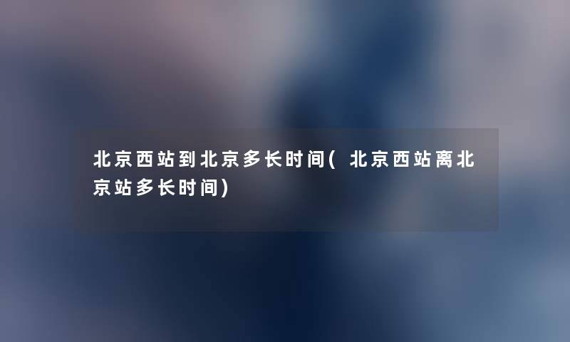 北京西站到北京多长时间(北京西站离北京站多长时间) 北京西站到北京多长时间(北京西站离北京站多长时间)