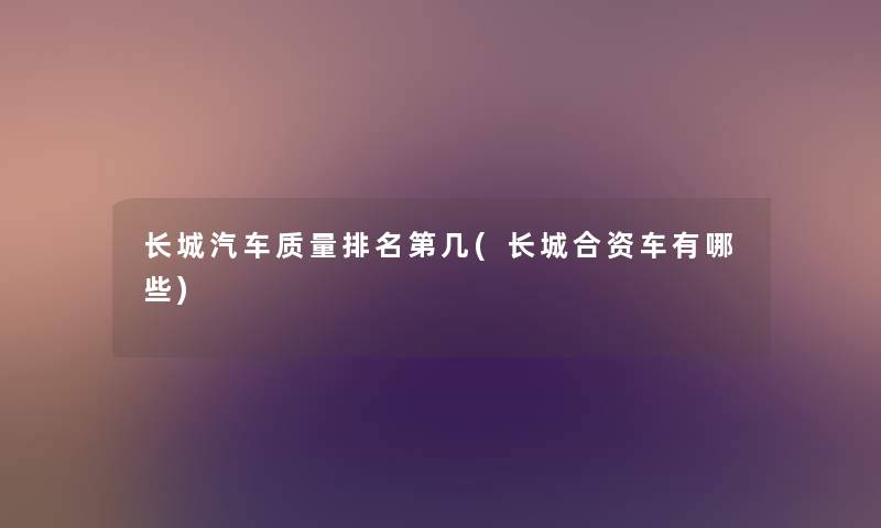 长城汽车质量推荐第几(长城合资车有哪些) 长城汽车质量推荐第几(长城合资车有哪些)
