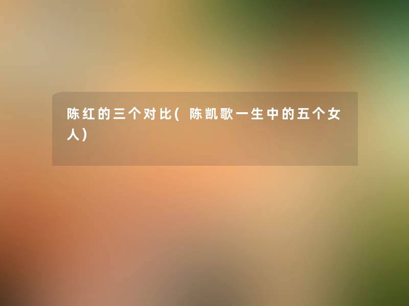陈红的三个对比(陈凯歌一生中的五个女人) 陈红的三个对比(陈凯歌一生中的五个女人)