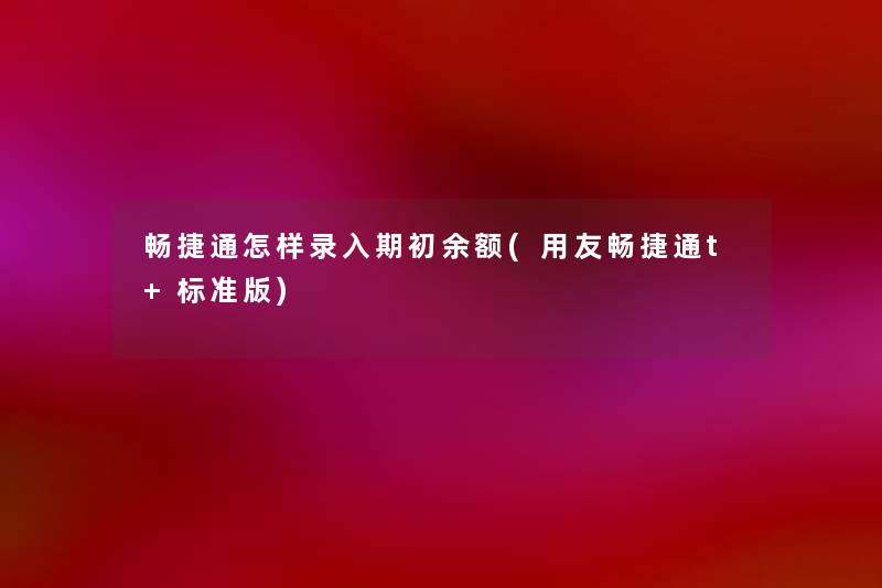 畅捷通怎样录入期初余额(用友畅捷通t+标准版) 畅捷通怎样录入期初余额(用友畅捷通t+标准版)