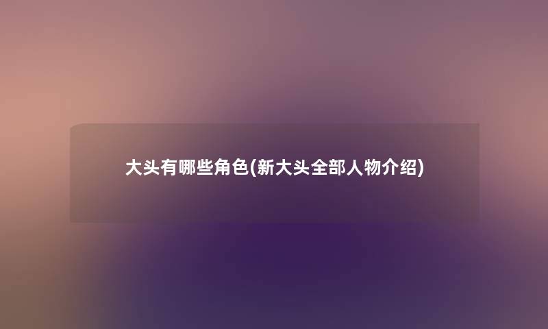 大头有哪些角色(新大头整理的人物介绍) 大头有哪些角色(新大头整理的人物介绍)