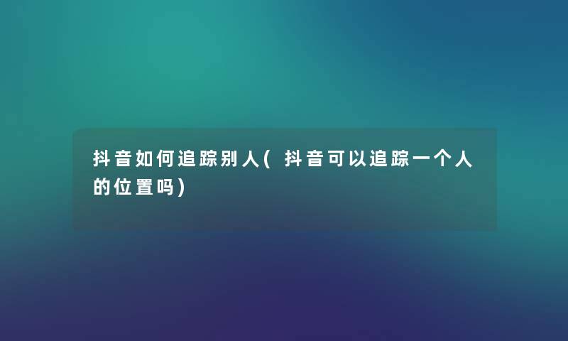 抖音如何追踪别人(抖音可以追踪一个人的位置吗) 抖音如何追踪别人(抖音可以追踪一个人的位置吗)