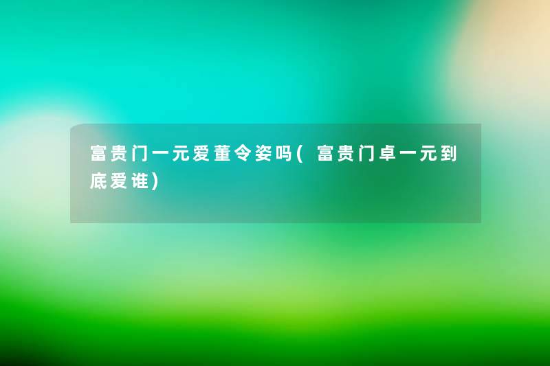 富贵门一元爱董令姿吗(富贵门卓一元到底爱谁) 富贵门一元爱董令姿吗(富贵门卓一元到底爱谁)