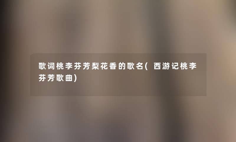 歌词桃李芬芳梨花香的歌名(西游记桃李芬芳歌曲) 歌词桃李芬芳梨花香的歌名(西游记桃李芬芳歌曲)