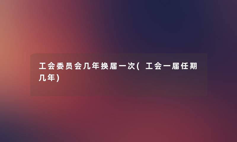 工会委员会几年换届一次(工会一届任期几年) 工会委员会几年换届一次(工会一届任期几年)