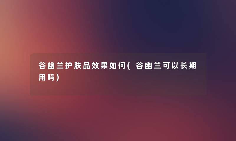 谷幽兰护肤品效果如何(谷幽兰可以长期用吗) 谷幽兰护肤品效果如何(谷幽兰可以长期用吗)