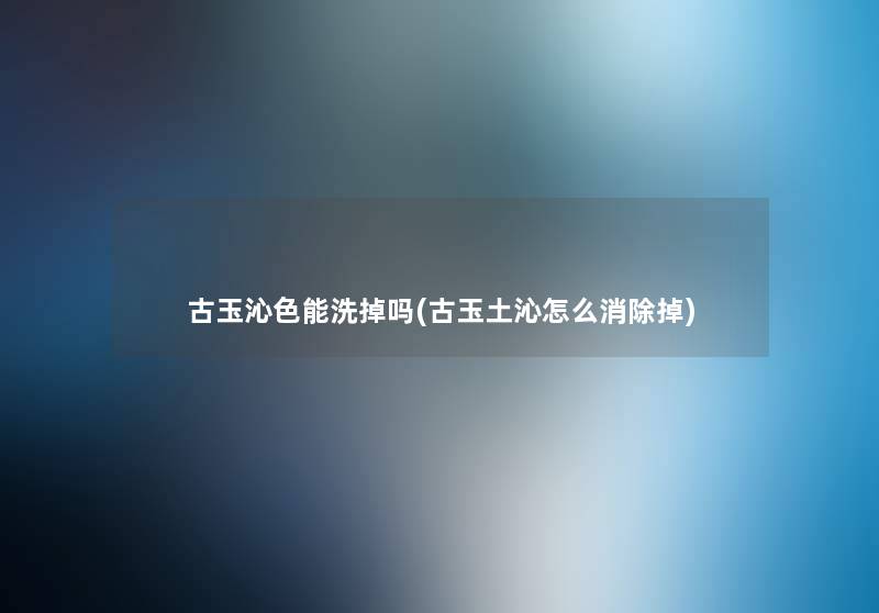 古玉沁色能洗掉吗(古玉土沁怎么消除掉) 古玉沁色能洗掉吗(古玉土沁怎么消除掉)