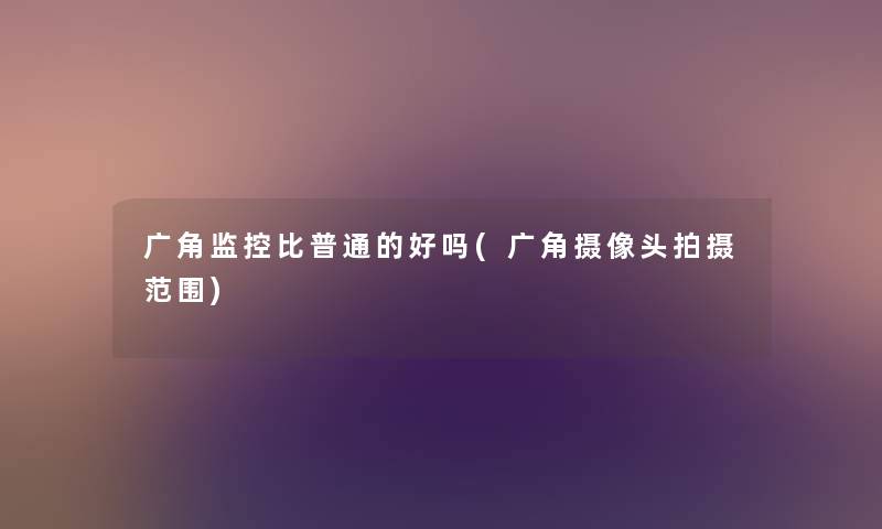 广角监控比普通的好吗(广角摄像头拍摄范围) 广角监控比普通的好吗(广角摄像头拍摄范围)