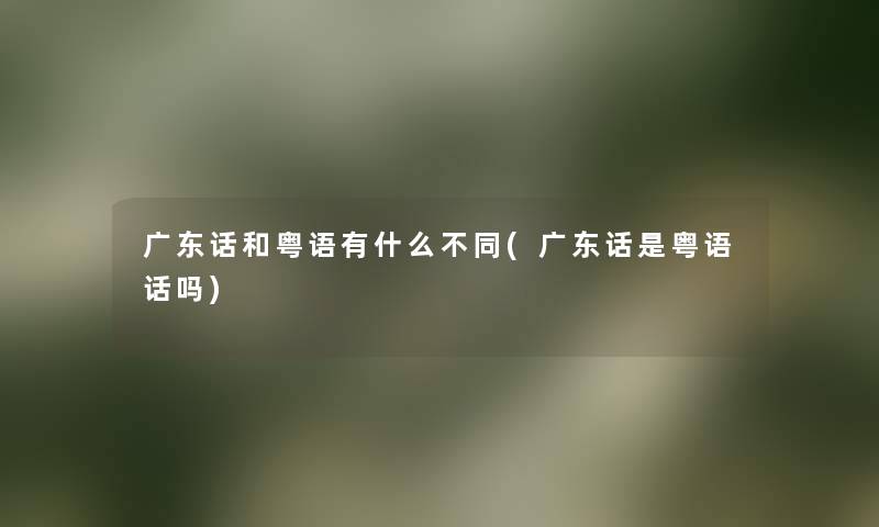 广东话和粤语有什么不同(广东话是粤语话吗) 广东话和粤语有什么不同(广东话是粤语话吗)
