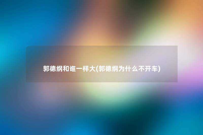 郭德纲和谁一样大(郭德纲为什么不开车) 郭德纲和谁一样大(郭德纲为什么不开车)