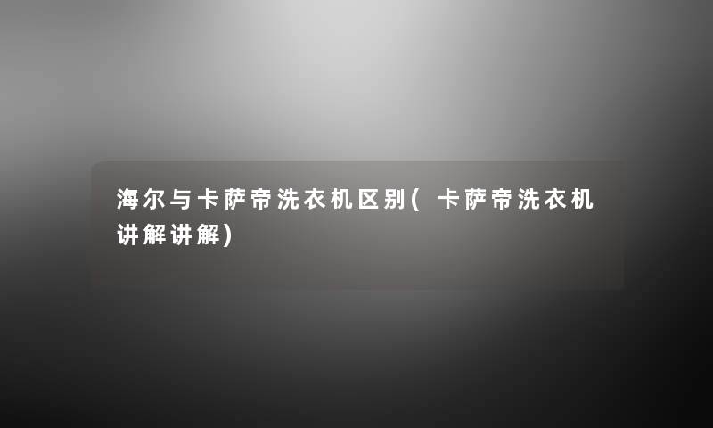 海尔与卡萨帝洗衣机区别(卡萨帝洗衣机讲解讲解)