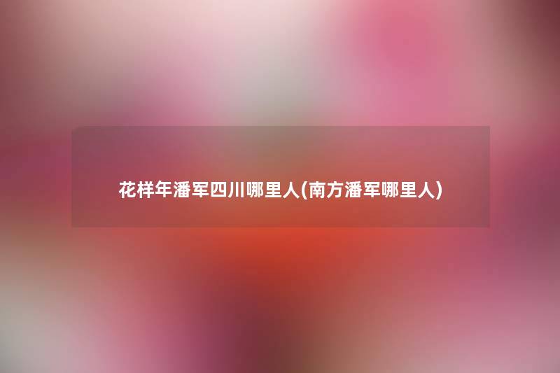 花样年潘军四川哪里人(南方潘军哪里人) 花样年潘军四川哪里人(南方潘军哪里人)