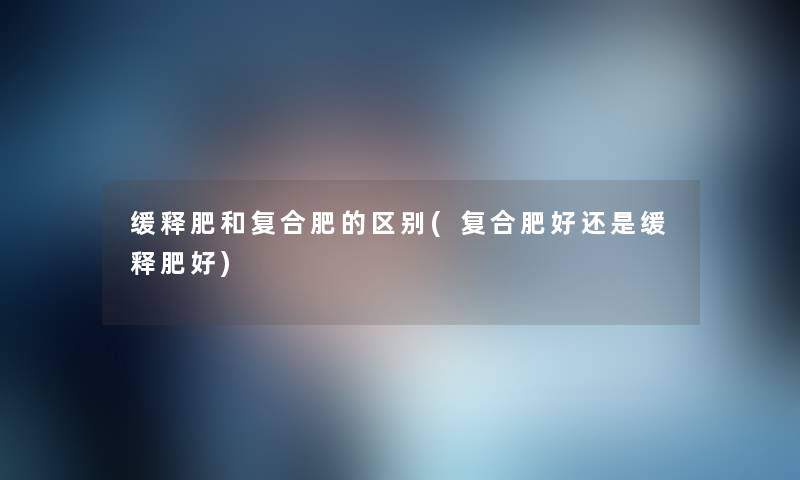 缓释肥和复合肥的区别(复合肥好还是缓释肥好) 缓释肥和复合肥的区别(复合肥好还是缓释肥好)