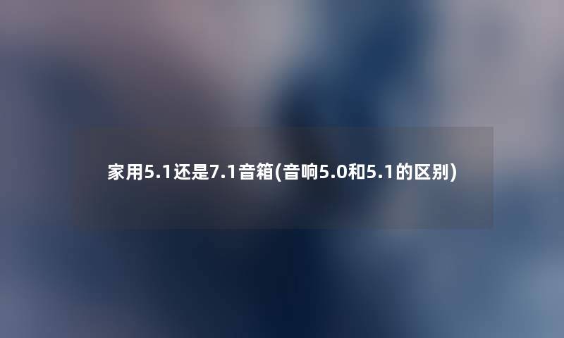 家用5.1还是7.1音箱(音响5.0和5.1的区别) 家用5.1还是7.1音箱(音响5.0和5.1的区别)