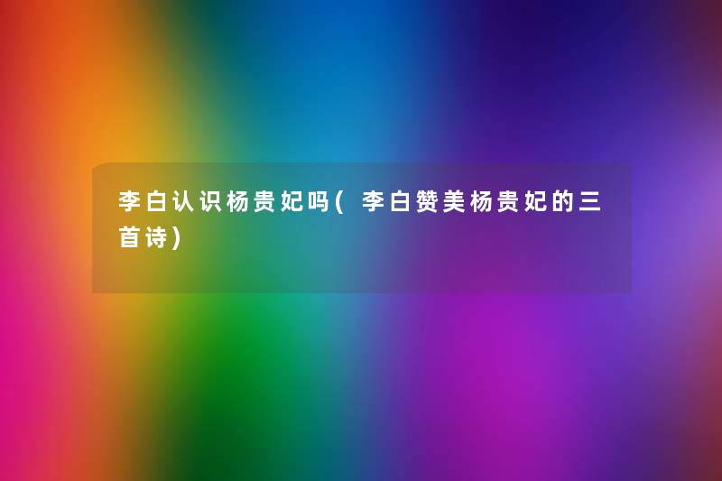 李白认识杨贵妃吗(李白赞美杨贵妃的三首诗) 李白认识杨贵妃吗(李白赞美杨贵妃的三首诗)