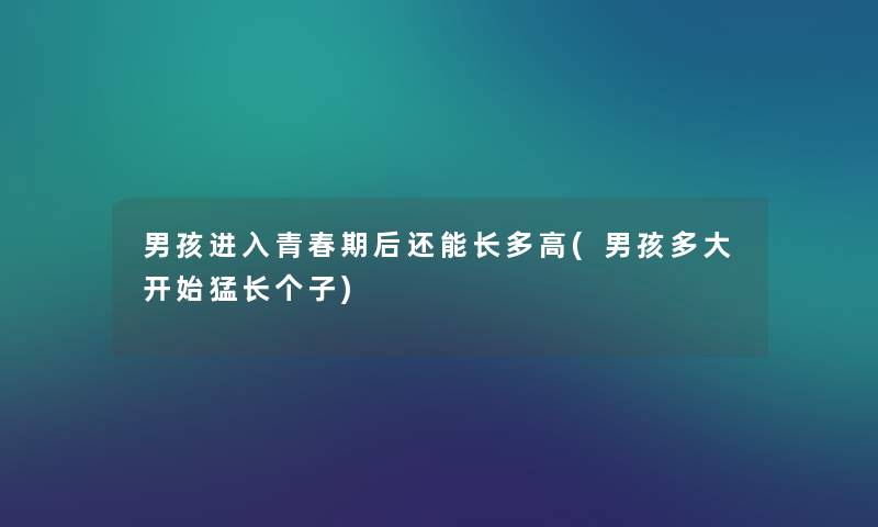 男孩进入青春期后还能长多高(男孩多大开始猛长个子) 男孩进入青春期后还能长多高(男孩多大开始猛长个子)
