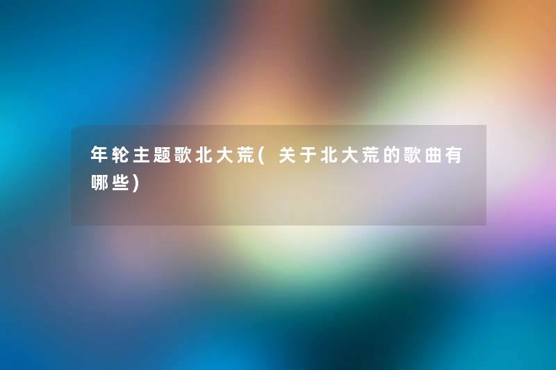 年轮主题歌北大荒(关于北大荒的歌曲有哪些) 年轮主题歌北大荒(关于北大荒的歌曲有哪些)