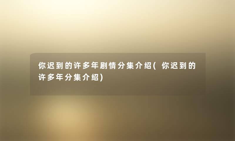 你迟到的许多年剧情分集介绍(你迟到的许多年分集介绍) 你迟到的许多年剧情分集介绍(你迟到的许多年分集介绍)