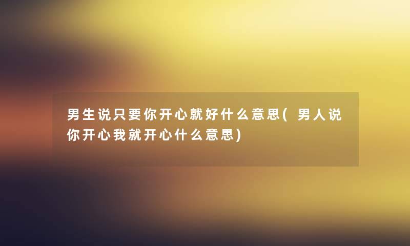 男生说只要你开心就好什么意思(男人说你开心我就开心什么意思)