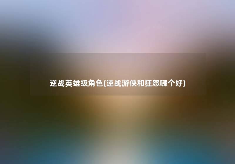 逆战英雄级角色(逆战游侠和狂怒哪个好) 逆战英雄级角色(逆战游侠和狂怒哪个好)