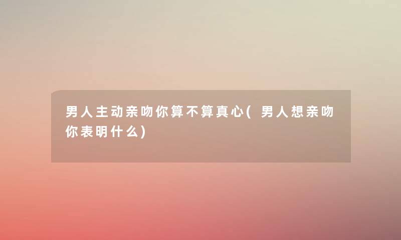 男人主动亲吻你算不算真心(男人想亲吻你表明什么) 男人主动亲吻你算不算真心(男人想亲吻你表明什么)