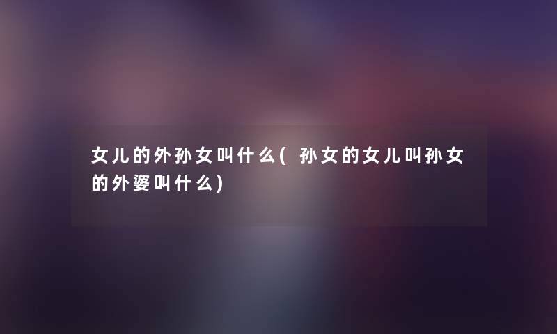 女儿的外孙女叫什么(孙女的女儿叫孙女的外婆叫什么) 女儿的外孙女叫什么(孙女的女儿叫孙女的外婆叫什么)