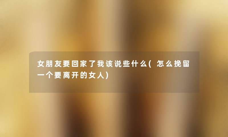 女朋友要回家了我该说些什么(怎么挽留一个要离开的女人) 女朋友要回家了我该说些什么(怎么挽留一个要离开的女人)