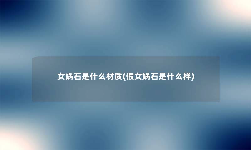 女娲石是什么材质(假女娲石是什么样) 女娲石是什么材质(假女娲石是什么样)