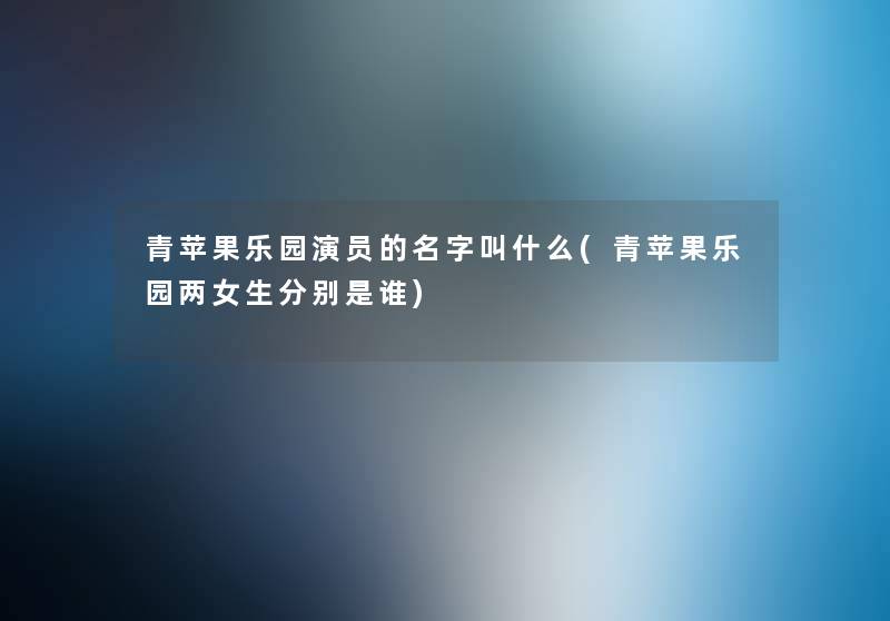 青苹果乐园演员的名字叫什么(青苹果乐园两女生分别是谁) 青苹果乐园演员的名字叫什么(青苹果乐园两女生分别是谁)